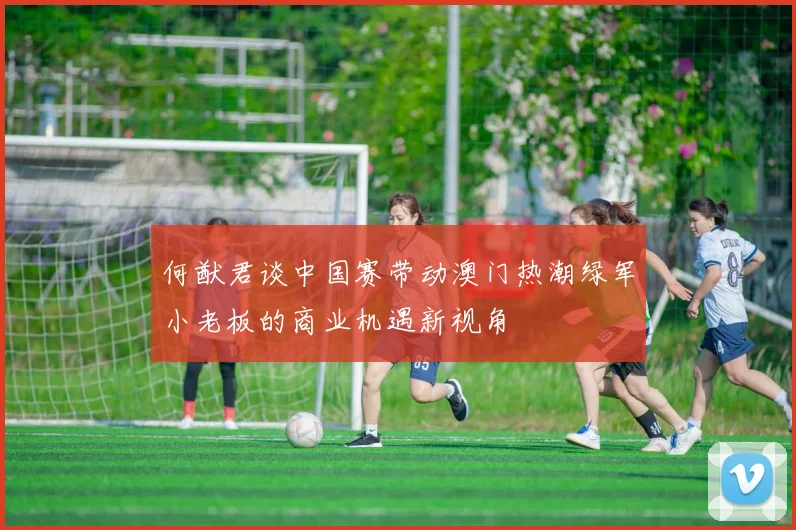 何猷君谈中国赛带动澳门热潮绿军小老板的商业机遇新视角