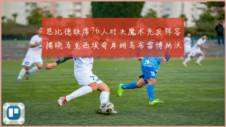 恩比德缺席76人对决魔术先发阵容揭晓马克西埃奇库姆乌布雷博纳沃克齐上阵