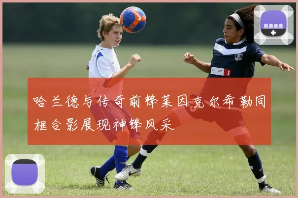 哈兰德与传奇前锋莱因克尔希勒同框合影展现神锋风采