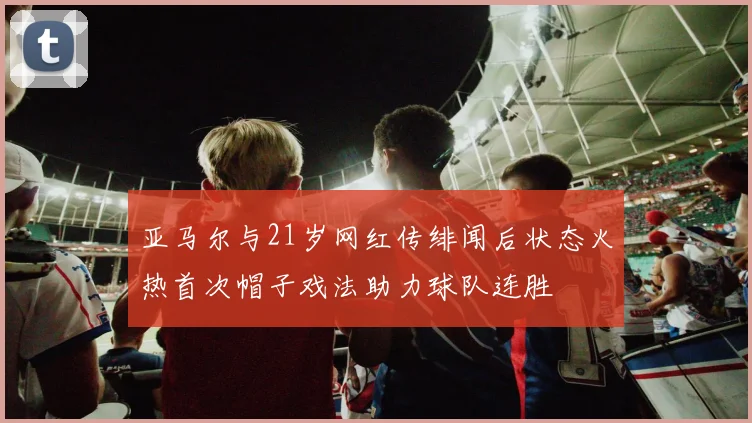 亚马尔与21岁网红传绯闻后状态火热首次帽子戏法助力球队连胜