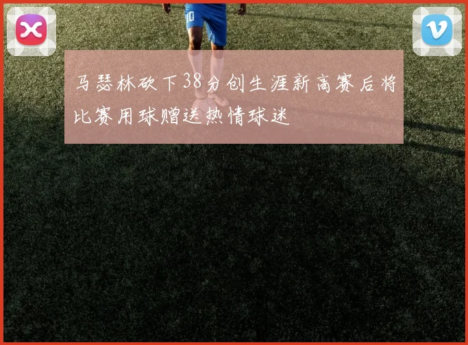马瑟林砍下38分创生涯新高赛后将比赛用球赠送热情球迷