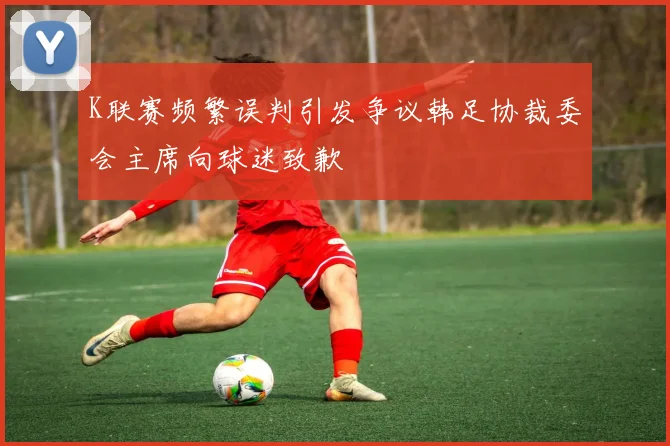 K联赛频繁误判引发争议韩足协裁委会主席向球迷致歉