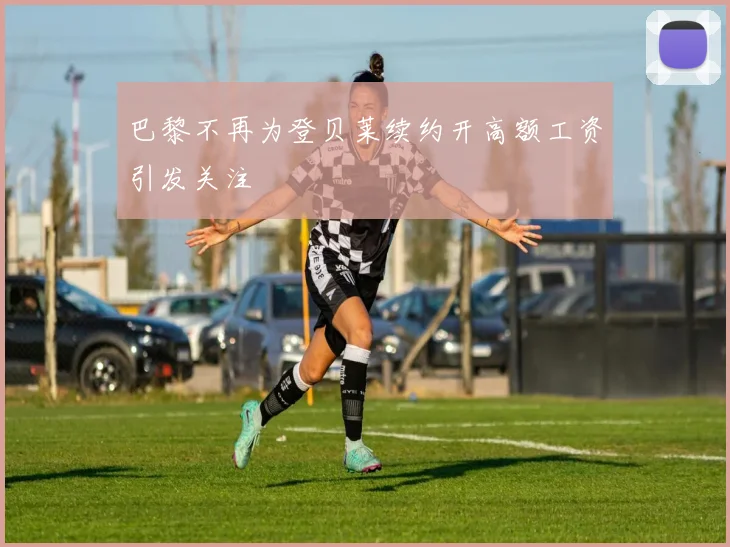 巴黎不再为登贝莱续约开高额工资引发关注