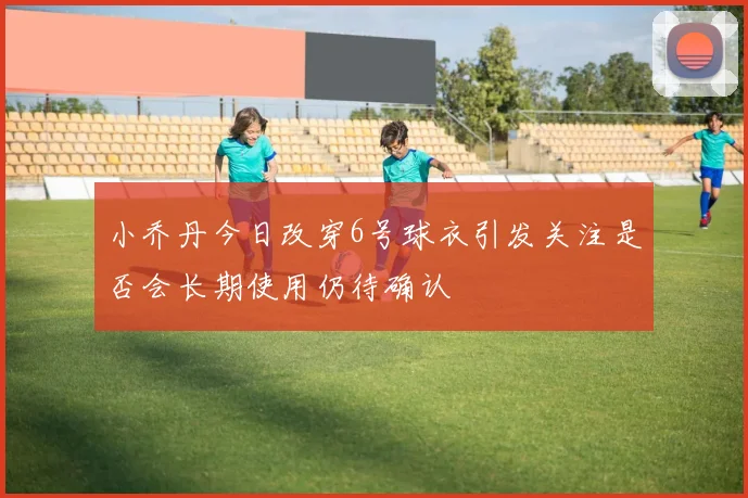 小乔丹今日改穿6号球衣引发关注是否会长期使用仍待确认