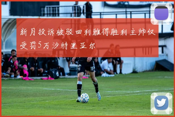 新月投诉被驳回利雅得胜利主帅仅受罚5万沙特里亚尔