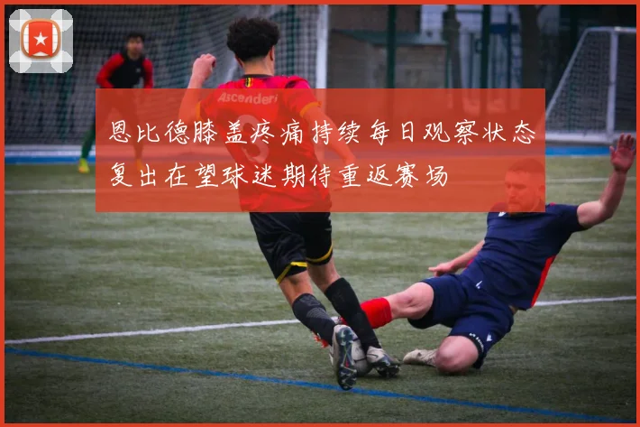 恩比德膝盖疼痛持续每日观察状态复出在望球迷期待重返赛场