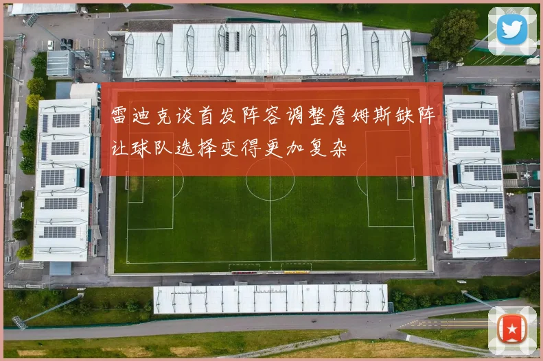 雷迪克谈首发阵容调整詹姆斯缺阵让球队选择变得更加复杂