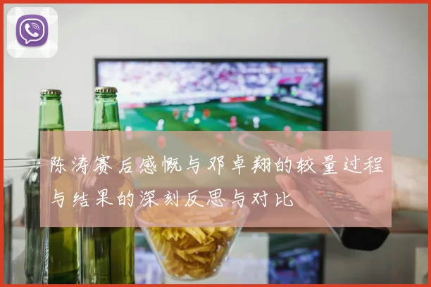 陈涛赛后感慨与邓卓翔的较量过程与结果的深刻反思与对比