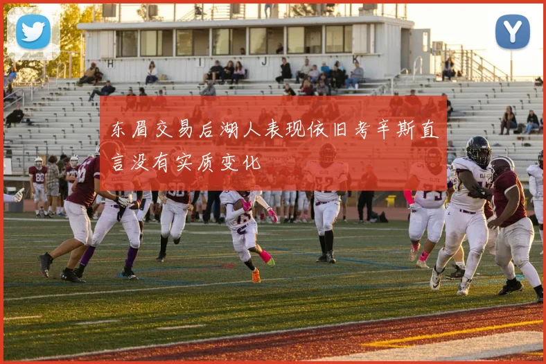东眉交易后湖人表现依旧考辛斯直言没有实质变化