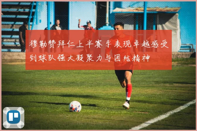 穆勒赞拜仁上半赛季表现卓越感受到球队强大凝聚力与团结精神