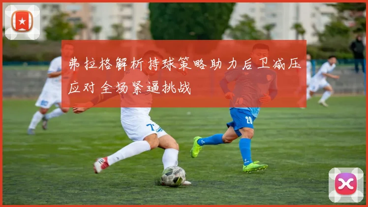 弗拉格解析持球策略助力后卫减压应对全场紧逼挑战