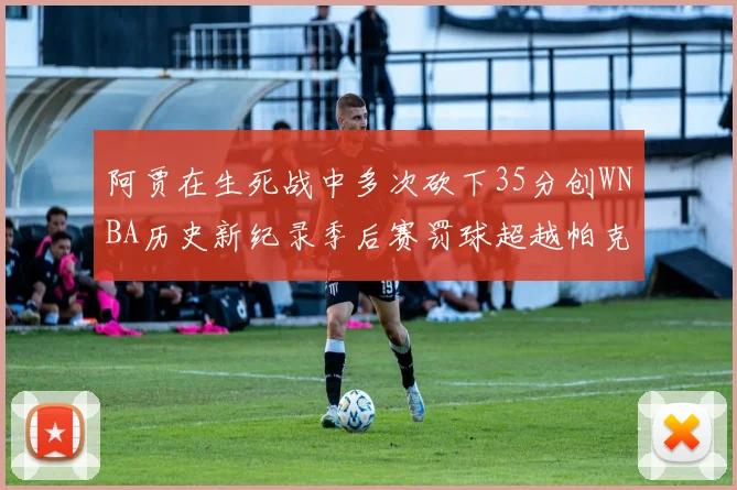 阿贾在生死战中多次砍下35分创WNBA历史新纪录季后赛罚球超越帕克荣登第五位