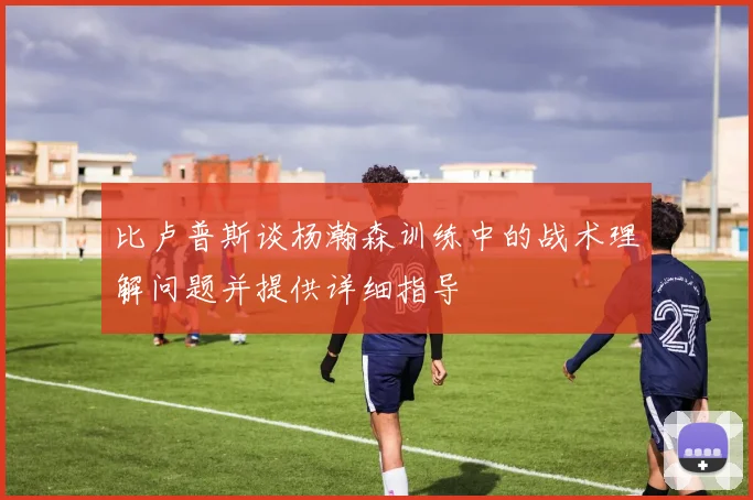 比卢普斯谈杨瀚森训练中的战术理解问题并提供详细指导