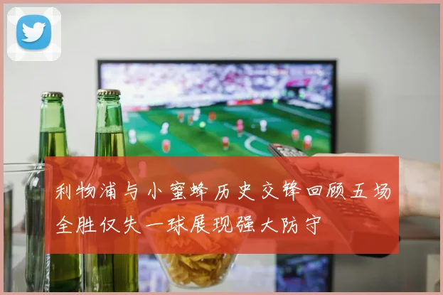 利物浦与小蜜蜂历史交锋回顾五场全胜仅失一球展现强大防守